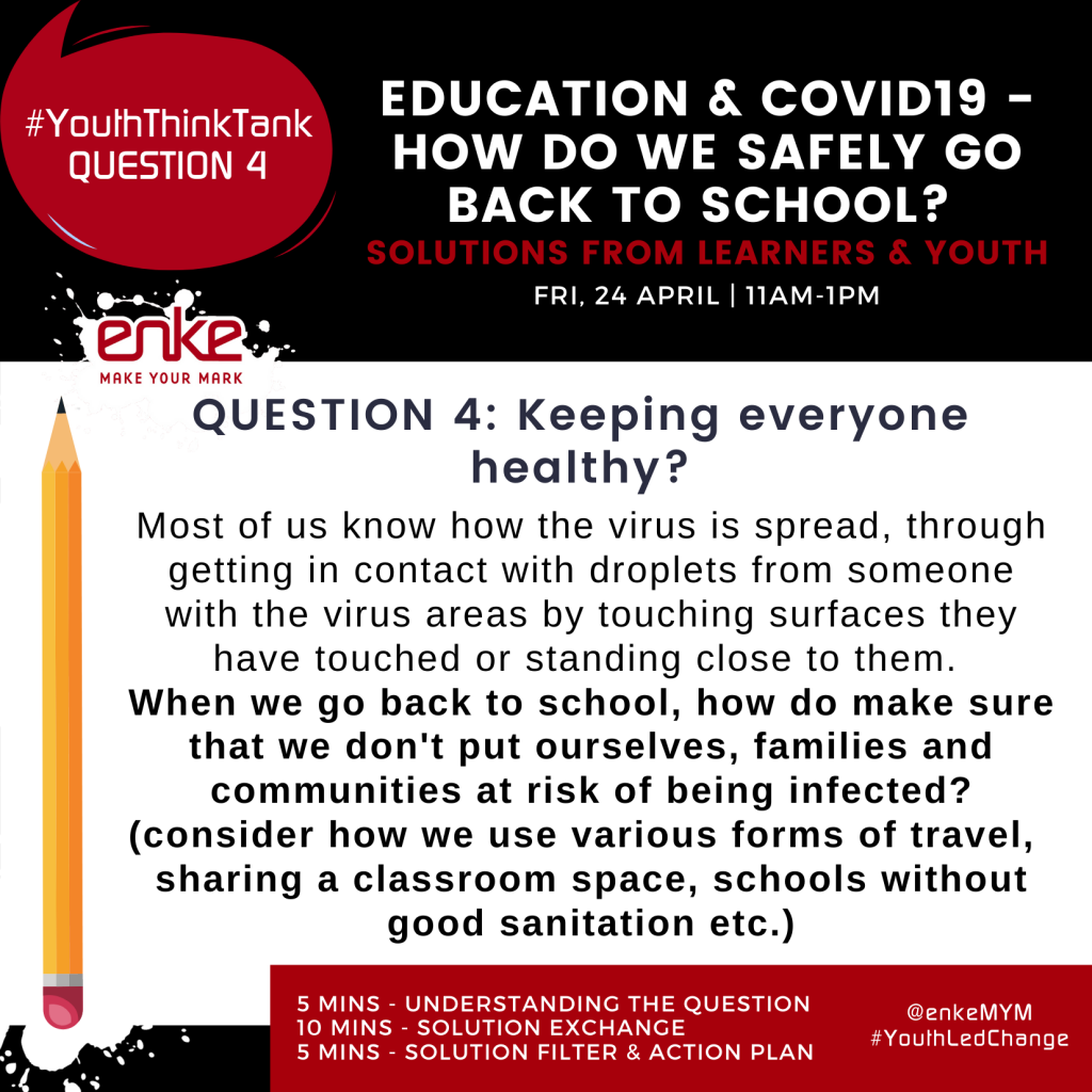 Complete Question 4: Keeping us healthy.  Most of us know the virus is spread, getting in contact with droplets from someone with the virus areas by touching surfaces they have touched or standing close to them.  When we go back to school, how do we make sure that we don’t put ourselves, families and communities at risk of being infected?  (consider how we use various forms of travel, sharing a classroom space, schools without good sanitation etc).